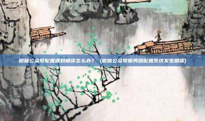 微信公众号配置遇到错误怎么办？ (微信公众号服务器配置系统发生错误)