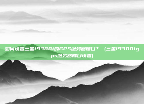如何设置三星i9300i的GPS服务器端口? (三星i9300igps服务器端口设置)