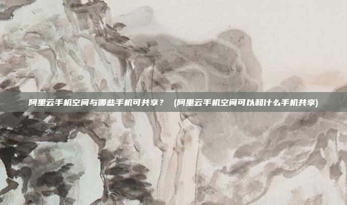 阿里云手机空间与哪些手机可共享？ (阿里云手机空间可以和什么手机共享)