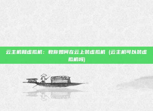 云主机和虚拟机：教你如何在云上装虚拟机 (云主机可以装虚拟机吗)