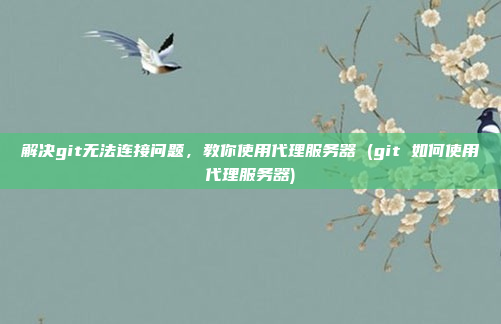 解决git无法连接问题，教你使用代理服务器 (git 如何使用代理服务器)