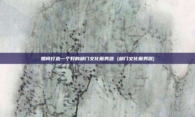 如何打造一个好的部门文化服务器 (部门文化服务器)