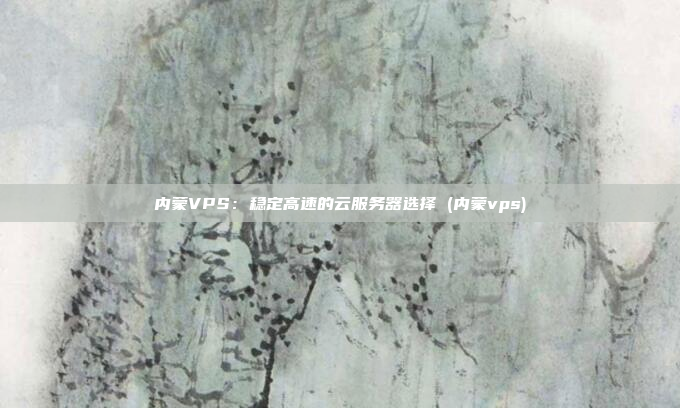 内蒙VPS:稳定高速的云服务器选择 (内蒙vps)
