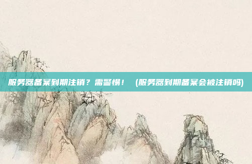 服务器备案到期注销？需警惕！ (服务器到期备案会被注销吗)
