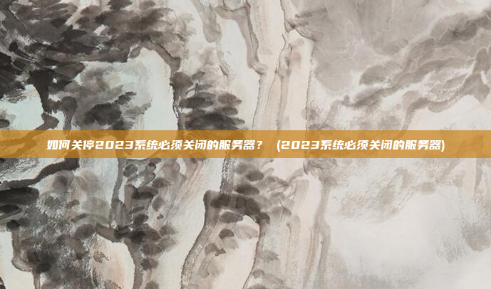 如何关停2023系统必须关闭的服务器? (2023系统必须关闭的服务器)