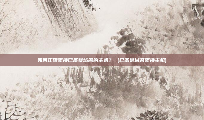 如何正确更换已备案域名的主机？ (已备案域名更换主机)