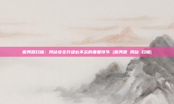 服务器扫描：网站安全升级必不忘的重要环节 (服务器 网站 扫描)