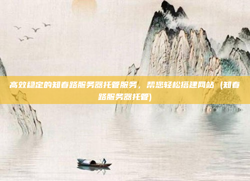 高效稳定的知春路服务器托管服务,帮您轻松搭建网站 (知春路服务器托管)