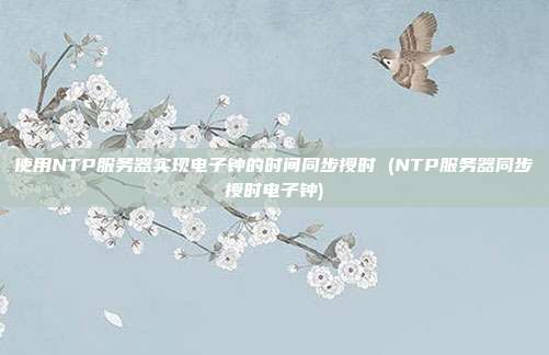 使用NTP服务器实现电子钟的时间同步授时 (NTP服务器同步授时电子钟)