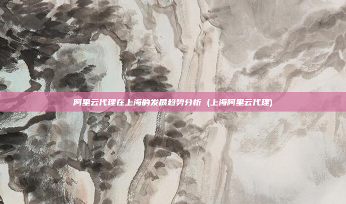 阿里云代理在上海的发展趋势分析 (上海阿里云代理)