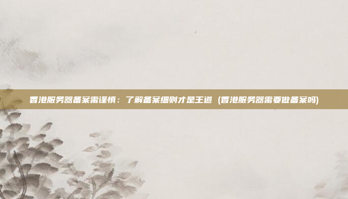 香港服务器备案需谨慎：了解备案细则才是王道 (香港服务器需要做备案吗)