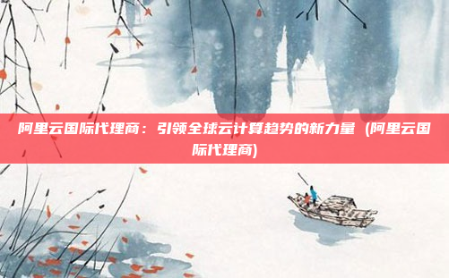 阿里云国际代理商：引领全球云计算趋势的新力量 (阿里云国际代理商)