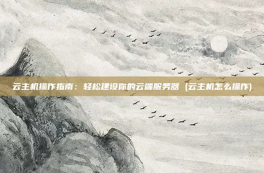 云主机操作指南：轻松建设你的云端服务器 (云主机怎么操作)