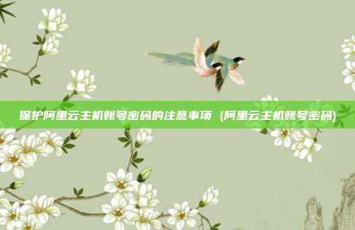 保护阿里云主机账号密码的注意事项 (阿里云主机账号密码)