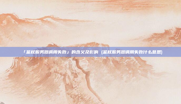 「鉴权服务器调用失败」的含义及影响 (鉴权服务器调用失败什么意思)