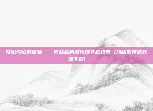 轻松愉悦的体验——网络服务器代理下载指南 (网络服务器代理下载)