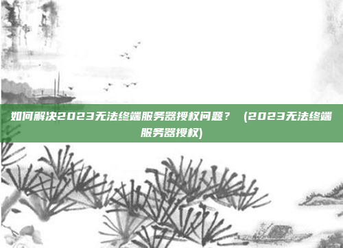 如何解决2023无法终端服务器授权问题？ (2023无法终端服务器授权)