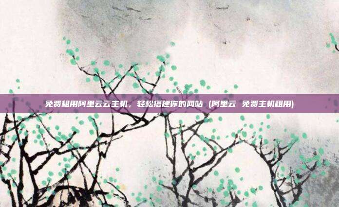免费租用阿里云云主机,轻松搭建你的网站 (阿里云 免费主机租用)