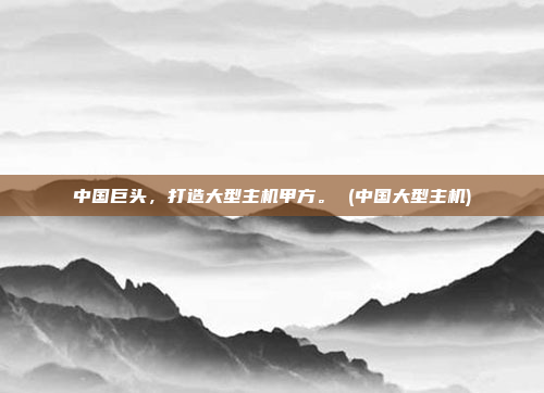 中国巨头,打造大型主机甲方。 (中国大型主机)