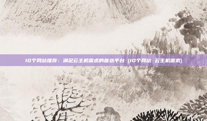 10个网站推荐：满足云主机需求的首选平台 (10个网站 云主机需求)