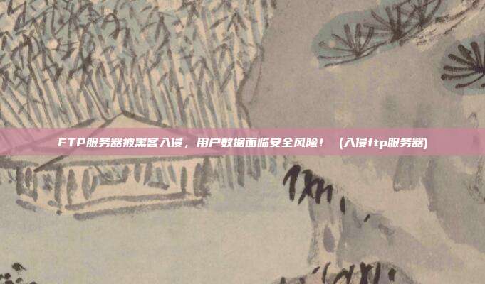 FTP服务器被黑客入侵,用户数据面临安全风险! (入侵ftp服务器)