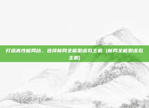 打造高性能网站,选择新网全能型虚拟主机 (新网全能型虚拟主机)