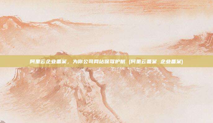 阿里云企业备案,为你公司网站保驾护航 (阿里云备案 企业备案)
