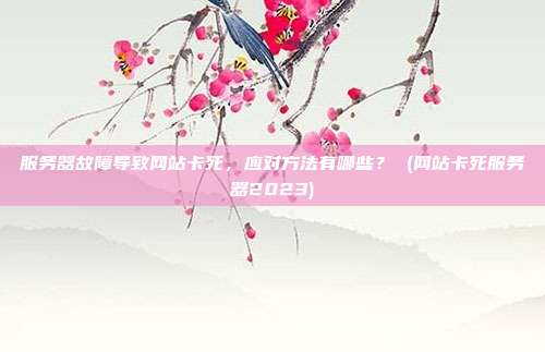 服务器故障导致网站卡死,应对方法有哪些? (网站卡死服务器2023)