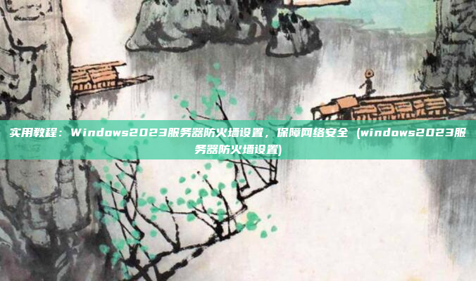 实用教程:Windows2023服务器防火墙设置,保障网络安全 (windows2023服务器防火墙设置)
