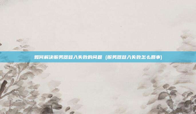 如何解决服务器登入失败的问题 (服务器登入失败怎么回事)