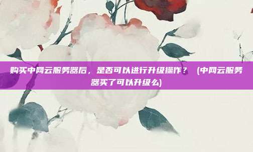 购买中网云服务器后,是否可以进行升级操作? (中网云服务器买了可以升级么)
