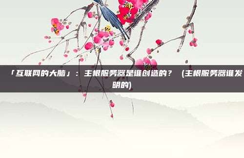 「互联网的大脑」:主根服务器是谁创造的? (主根服务器谁发明的)