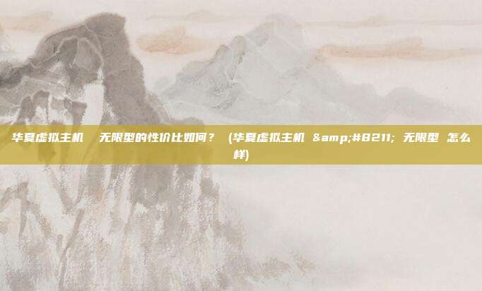 华夏虚拟主机 无限型的性价比如何? (华夏虚拟主机 – 无限型 怎么样)