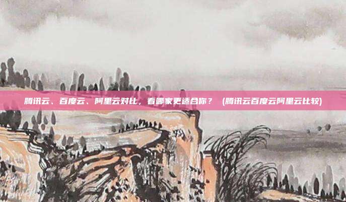 腾讯云、百度云、阿里云对比,看哪家更适合你? (腾讯云百度云阿里云比较)