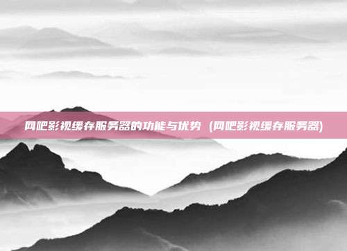 网吧影视缓存服务器的功能与优势 (网吧影视缓存服务器)