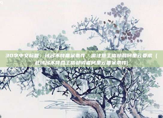 30字中文标题:域名不符备案条件,需注意工信部和阿里云要求 (此域名不符合工信部或者阿里云备案条件)