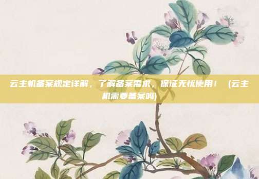 云主机备案规定详解,了解备案需求,保证无忧使用! (云主机需要备案吗)