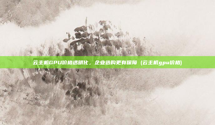 云主机GPU价格透明化,企业选购更有保障 (云主机gpu价格)