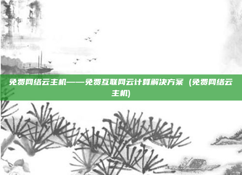 免费网络云主机——免费互联网云计算解决方案 (免费网络云主机)