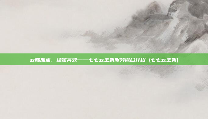云端加速,稳定高效——七七云主机服务综合介绍 (七七云主机)