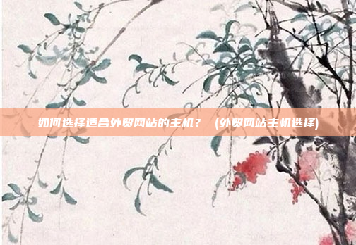 如何选择适合外贸网站的主机? (外贸网站主机选择)