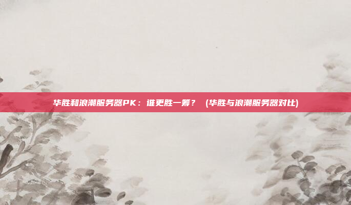 华胜和浪潮服务器PK:谁更胜一筹? (华胜与浪潮服务器对比)
