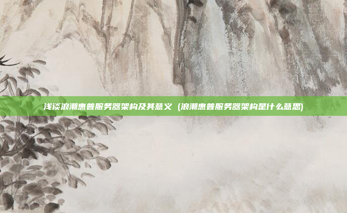 浅谈浪潮惠普服务器架构及其意义 (浪潮惠普服务器架构是什么意思)