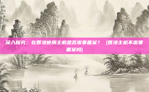 深入探究:在香港使用主机是否需要备案? (香港主机不需要备案吗)