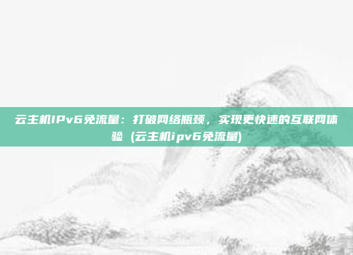云主机IPv6免流量:打破网络瓶颈,实现更快速的互联网体验 (云主机ipv6免流量)