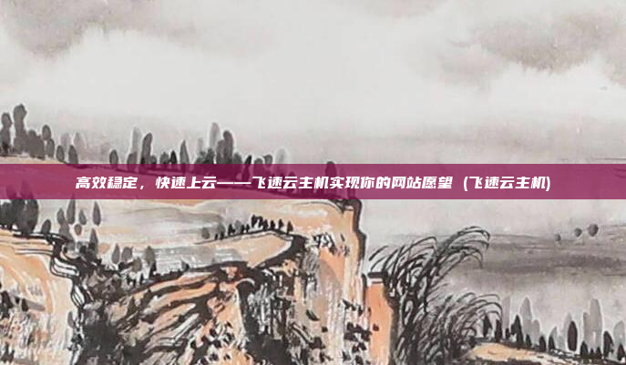 高效稳定,快速上云——飞速云主机实现你的网站愿望 (飞速云主机)