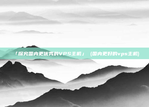 「探究国内更优秀的VPS主机」 (国内更好的vps主机)