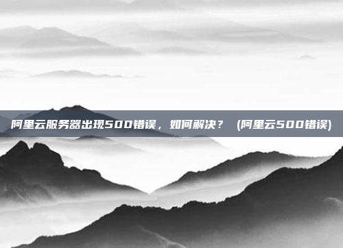 阿里云服务器出现500错误,如何解决? (阿里云500错误)