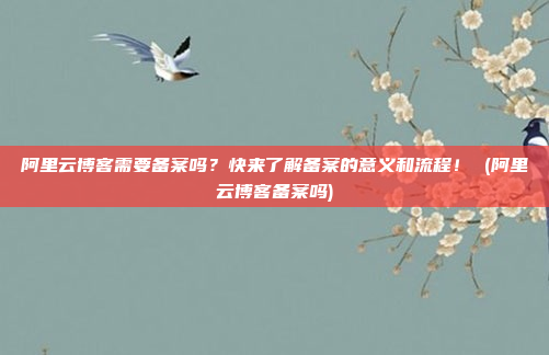 阿里云博客需要备案吗?快来了解备案的意义和流程! (阿里云博客备案吗)