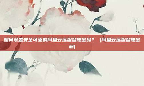 如何设置安全可靠的阿里云远程登陆密码? (阿里云远程登陆密码)